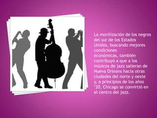 La movilización de los negros
del sur de los Estados
Unidos, buscando mejores
condiciones
económicas, también
contribuyó a que a los
músicos de jazz salieran de
Nueva Orleans hacia otras
ciudades del norte y oeste
y, a principios de los años
’20, Chicago se convirtió en
el centro del jazz.

 