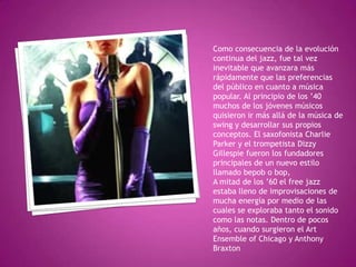Como consecuencia de la evolución
continua del jazz, fue tal vez
inevitable que avanzara más
rápidamente que las preferencias
del público en cuanto a música
popular. Al principio de los ’40
muchos de los jóvenes músicos
quisieron ir más allá de la música de
swing y desarrollar sus propios
conceptos. El saxofonista Charlie
Parker y el trompetista Dizzy
Gillespie fueron los fundadores
principales de un nuevo estilo
llamado bepob o bop,
A mitad de los ’60 el free jazz
estaba lleno de improvisaciones de
mucha energía por medio de las
cuales se exploraba tanto el sonido
como las notas. Dentro de pocos
años, cuando surgieron el Art
Ensemble of Chicago y Anthony
Braxton

 