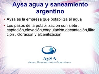 Aysa agua y saneamiento
argentino
● Aysa es la empresa que potabiliza el agua
● Los pasos de la potabilizacion son siete :
captación,elevación,coagulación,decantación,filtra
ción , cloración y alcanilización
 