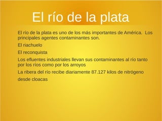 El río de la plata
El río de la plata es uno de los más importantes de América. Los
principales agentes contaminantes son.
El riachuelo
El reconquista
Los efluentes industriales llevan sus contaminantes al río tanto
por los ríos como por los arroyos
La ribera del río recibe diariamente 87.127 kilos de nitrógeno
desde cloacas
 