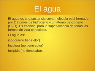 El agua
El agua es una sustancia cuya molécula está formada
por 2 átomos de hidrogeno y un átomo de oxigeno
(H2O) .Es esencial para la supervivencia de todas las
formas de vida conocidas.
El agua es:
inodora(no tiene olor)
Incolora (no tiene color)
Incipida (no tienesabor.
 