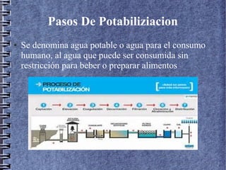 Pasos De Potabiliziacion
● Se denomina agua potable o agua para el consumo
humano, al agua que puede ser consumida sin
restricción para beber o preparar alimentos
 