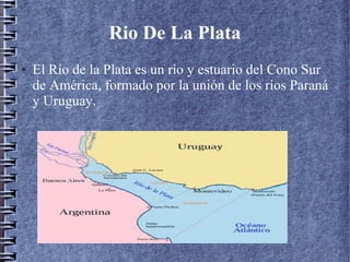 Rio De La Plata
● El Río de la Plata es un río y estuario del Cono Sur
de América, formado por la unión de los ríos Paraná
y Uruguay.
 