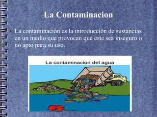 La Contaminacion
● La contaminación es la introducción de sustancias
en un medio que provocan que este sea inseguro o
no apto para su uso.
 