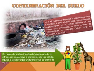 Se habla de contaminación del suelo cuando se
introducen sustancias o elementos de tipo sólido,
líquido o gaseoso que ocasionan que se afecte la
vida.
 