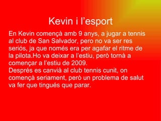 Kevin i l’esport En Kevin començà amb 9 anys, a jugar a tennis al club de San Salvador, pero no va ser res seriós, ja que només era per agafar el ritme de la pilota.Ho va deixar a l’estiu, però tornà a començar a l’estiu de 2009. Després es canvià al club tennis cunit, on començà seriament, però un problema de salut va fer que tingués que parar. 
