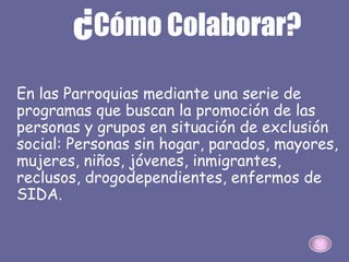 ¿Cómo Colaborar?
En las Parroquias mediante una serie de
programas que buscan la promoción de las
personas y grupos en situación de exclusión
social: Personas sin hogar, parados, mayores,
mujeres, niños, jóvenes, inmigrantes,
reclusos, drogodependientes, enfermos de
SIDA.