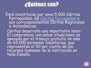 ¿Quiénes son?
Está constituida por unas 5.000 Cáritas
Parroquiales, 68 Cáritas Diocesanas y
sus correspondientes Cáritas Regionales
o Autonómicas.
Cáritas desarrolla una importante labor.
El compromiso con estas situaciones es
apoyado por el trabajo gratuito de más
de 65.000 personas voluntarias, que
representan el 90 por ciento de los
recursos humanos de la institución en
toda España.
