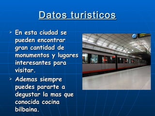 Datos turisticos En esta ciudad se pueden encontrar gran cantidad de monumentos y lugares interesantes para visitar. Ademas siempre puedes pararte a degustar la mas que conocida cocina bilbaina. 