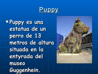 Puppy Puppy es una estatua de un perro de 13 metros de altura situada en la entyrada del museo Guggenhein. 