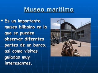 Museo maritimo Es un importante museo bilbaino en la que se pueden observar diferntes partes de un barco, así como visitas guiadas muy interesantes. 