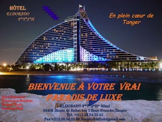 Hôtel ELDORADO           F*Y*S*H En plein cœur de Tanger Bienvenue à votre  vrai paradis de luxe HindElghazzali FatimzahraBendriss Youssef  Youbi SoukainaWafi ELDORADO F*Y*S*H* Hôtel 92400 ,Route de Rabat km 3 Zone Franche,Tanger Tél. :+212.39.54.52.82Fax:+212.39.54.52.80,Email:eldofysh@gmail.com 
