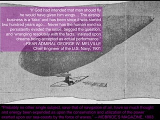 Wave Motor Vs. the Airplane “ If God had intended that man should fly he would have given him wings… The airship  business is a ‘fake’ and has been since it was started two hundred years ago… Never has the human mind so persistently evaded the issue, begged the question, and ‘wrangling resolutely with the facts,’ insisted upon dreams being accepted as actual performance.” --REAR ADMIRAL GEORGE W. MELVILLE Chief Engineer of the U.S. Navy, 1901 "Probably no other single subject, save that of navigation of air, have so much thought and energy been expended as upon the conservation and utilization of the power exerted upon our sea-coasts by the force of waves.” -- MCBRIDE’S MAGAZINE, 1903 