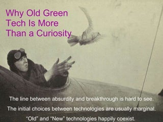 Why Old Green Tech Is More Than a Curiosity The line between absurdity and breakthrough is hard to see. The initial choices between technologies are usually marginal. “ Old” and “New” technologies happily coexist.  