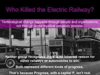 Who Killed the Electric Railway? Technological change happens through people and organizations, not through some mystical zeitgeisty process. Neither group recognizes there is no inherent reason for either railways or automobiles to win. Both represent different kinds of progress.  That’s because Progress, with a capital P, isn’t real. 
