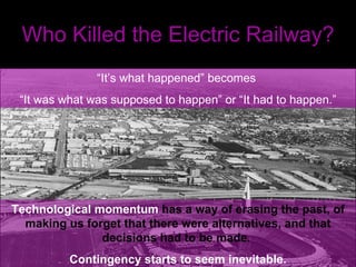 Who Killed the Electric Railway? “ It’s what happened” becomes  “ It was what was supposed to happen” or “It had to happen.” Technological momentum  has a way of erasing the past, of making us forget that there were alternatives, and that decisions had to be made.  Contingency starts to seem inevitable. 