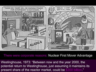 Learning from Nuclear There were corporate reasons:  Nuclear First Mover Advantage Westinghouse, 1973: “Between now and the year 2000, the potential return to Westinghouse, just assuming it maintains its present share of the reactor market, could be  $300 billion .” 