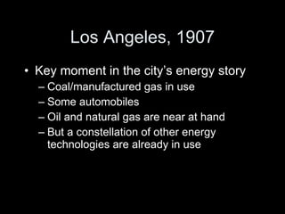 Los Angeles, 1907 Key moment in the city’s energy story Coal/manufactured gas in use Some automobiles Oil and natural gas are near at hand But a constellation of other energy technologies are already in use 