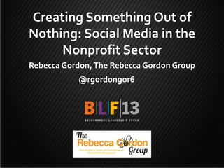 Creating Something Out of
Nothing: Social Media in the
Nonprofit Sector
Rebecca Gordon, The Rebecca Gordon Group
@rgordongor6

1

 