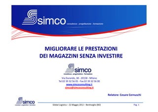 MIGLIORARE LE PRESTAZIONI 
DEI MAGAZZINI SENZA INVESTIRE
DEI MAGAZZINI SENZA INVESTIRE


             Via Durando, 38 ‐ 20158 ‐ Milano
          Tel 02 39 32 56 05 ‐ Fax 02 39 32 56 00
          Tel 02 39 32 56 05 ‐ Fax 02 39 32 56 00
                 www.simcoconsulting.it
                simco@simcoconsulting.it

                                                           Relatore: Cesare Cernuschi
                                                           R l t     C      C      hi


    Global Logistics 22 Maggio 2012 –
    Global Logistics – 22 Maggio 2012 – Bentivoglio (BO)                       Pag. 1
 