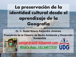 La preservación de la
identidad cultural desde el
aprendizaje de la
Geografía
Dr. C. Susel Noemí Alejandre Jiménez
Presidenta de la Cátedra de Medio Ambiente y Desarrollo
Sostenible
salejandrej2018@gmail.com
What’s App: +53 54677510
 