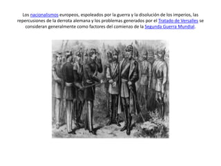 Los nacionalismos europeos, espoleados por la guerra y la disolución de los imperios, las
repercusiones de la derrota alemana y los problemas generados por el Tratado de Versalles se
consideran generalmente como factores del comienzo de la Segunda Guerra Mundial.
 