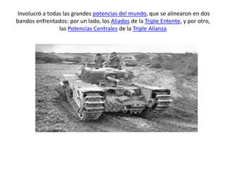Involucró a todas las grandes potencias del mundo, que se alinearon en dos
bandos enfrentados: por un lado, los Aliados de la Triple Entente, y por otro,
las Potencias Centrales de la Triple Alianza
 