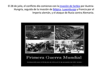 El 28 de julio, el conflicto dio comienzo con la invasión de Serbia por Austria-
Hungría, seguida de la invasión de Bélgica, Luxemburgo y Francia por el
Imperio alemán, y el ataque de Rusia contra Alemania.
 