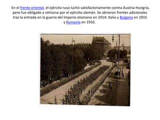 En el frente oriental, el ejército ruso luchó satisfactoriamente contra Austria-Hungría,
pero fue obligado a retirarse por el ejército alemán. Se abrieron frentes adicionales
tras la entrada en la guerra del Imperio otomano en 1914: Italia y Bulgaria en 1915
y Rumanía en 1916.
 