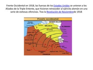 Frente Occidental en 1918, las fuerzas de los Estados Unidos se unieron a los
Aliados de la Triple Entente, que hicieron retroceder al ejército alemán en una
serie de exitosas ofensivas. Tras la Revolución de Noviembrede 1918
 