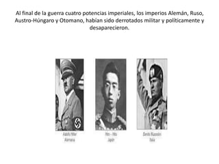 Al final de la guerra cuatro potencias imperiales, los imperios Alemán, Ruso,
Austro-Húngaro y Otomano, habían sido derrotados militar y políticamente y
desaparecieron.
 