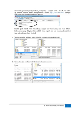 M. Husni Mubarrok (2103131032) 2
Password : (password_saat_membuat_user_baru) dengan Port : 21  port untuk
ftp Seperti contoh kami menggunakan alamat ftp://192.168.100.5 dengan
username dan password melalui port 21.
Lihatlah pada filezilla telah tersambung dengan user husni yang ada pada debian.
Pada daerah yang dilingkari hitam adalah status report saat kita masuk pada direktori
yang ada pada user husni berhasil.
5. Setelah koneksi berhasil maka pilih file untuk di upload ke server.
6. Kemudian jika berhasil cek file tersebut dalam server.
 