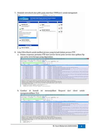 M. Husni Mubarrok (2103131032) 3
7. Bukalah wireshark dan pilih pada interface VMWare1 untuk mengamati
8. Lihat WireShark untuk melihat proses yang terjadi dalam proses FTP.
a. Dalam response pertama FTP dari server berisi jenis service dan aplikasi ftp
apa serta versi berapa yang digunakan.
b. Gambar di bawah ini menunjukkan Request dari client untuk
mengautentifikasi TLS.
 