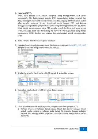 M. Husni Mubarrok (2103131032) 5
B. Instalasi SFTP :
SFTP, atau Secure FTP, adalah program yang menggunakan SSH untuk
mentransfer file. Tidak seperti standar FTP, mengenkripsi kedua perintah dan
data, mencegah password dan informasi sensitif dari yang ditransmisikan dalam
jelas melalui jaringan. Secara fungsional mirip dengan FTP, tapi karena
menggunakan protokol yang berbeda yaitu dengan menggunakan port 22, hal itu
tidak dapat menggunakan klien FTP standar untuk berbicara dengan server
SFTP, dan juga tidak bisa terhubung ke server FTP dengan klien yang hanya
mendukung SFTP. Berikut merupakan langkah-langkah untuk menggunakan
SFTP
1. Buka FileZilla dan Wireshark pada windows
2. Lakukan koneksi pada ip server yang dituju dengan alamat sftp://192.168.100.5
dengan username dan password melalui port 22.
3. Setelah koneksi berhasil maka pilih file untuk di upload ke server.
4. Kemudian jika berhasil cek file tersebut dalam server.
5. Lihat WireShark untuk melihat proses yang terjadi dalam proses SFTP.
a. Terjadi proses pertukaran kunci antara Client dan Server sebagai syarat
terjadi suatu proses pertukaran data. Untuk file transfer berupa enkripsi
karena SSH menggunakan algoritma enkripsi dalam mengirimikan suatu
paket file.
 