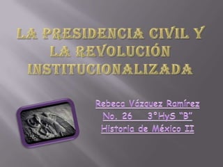 LA PRESIDENCIA CIVIL Y LA REVOLUCIÓN INSTITUCIONALIZADA Rebeca Vázquez Ramírez No. 26	3°HyS “B” Historia de México II 