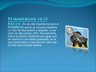 El manómetro en el buceo:   Es de vital importancia para el buceador por que le se conecta mediante un tubo de alta presión o latiguillo, a una toma de alta presión (HP). Normalmente, indica la presión mediante una aguja que se mueve en una esfera graduada, en la que acostumbra a marcarse en color rojo la zona denominada reserva. 