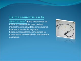 La manometría en la medicina:  En la mediciones se utiliza la manometría para realizar mediciones de actividades musculares internas a través de registros hidroneumocapilares, por ejemplo la manometría ano rectal o la manometría esofágica. 