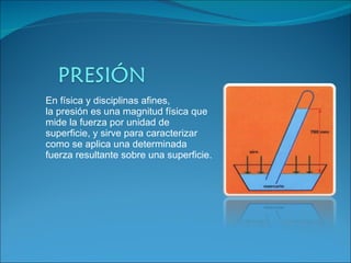 En física y disciplinas afines, la presión es una magnitud física que mide la fuerza por unidad de superficie, y sirve para caracterizar como se aplica una determinada fuerza resultante sobre una superficie. 