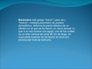 Barómetro  (del griego "baros": peso de y "metrón": medida),barómetro de presión atmosférica, deforma la pared elástica de un cilindro en el que se ha hecho un vacío parcial, lo que a su vez mueve una aguja, uno de los cuales es un tubo vertical de unos 90 cm de largo, en cuya parte superior se ha hecho el vacío por encima del nivel de mercurio. 