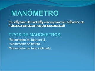Es un aparato de medida que sirve para medir la presión de fluidos contenidos en recipientes cerrados.  TIPOS DE MANÓMETROS: *Manómetro de tubo en U. *Manómetro de tintero. *Manómetro de tubo inclinado. 