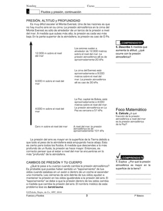 Nombre Curso
1 Fluidos y presión, continuación
PRESIÓN, ALTITUD y PROFUNDIDAD
Es muy difícil escalar el Monte Everest. Una de las razones es que
no hay mucho aire en su cima. La presión atmosférica en la cima del
Monte Everest es sólo de alrededor de un tercio de la presión a nivel
del mar. A medida que subes más alto, la presión es cada vez más
baja. En la parte superior de la atmósfera, la presión es casi de 0 Pa.
¿COMPRENDISTE?
12.000 m sobre el nivel
del mar
9.000 m sobre el nivel del
mar
4.000 m sobre el nivel del
mar
Los aviones vuelan a
alrededor de 12.000 metros
sobre el nivel del mar. La
presión atmosférica allí es de
aproximadamente 20 kPa.
La cima del Everest está
aproximadamente a 9.000
metros sobre el nivel del
mar. La presión atmosférica
allí es casi de 30 kPa.
La Paz, capital de Bolivia, está
aproximadamente a 4.000
metros sobre el nivel del mar.
La presión atmosférica en La
Paz es cercana a 51 kPa.
5. Describe A medida que
aumenta la altitud, ¿qué
ocurre con la presión
atmosférica?
Foco Matemático
6. Calcula ¿A qué
fracción de la presión
atmosférica a nivel del mar
es la presión atmosférica
de la Paz?
Cero m sobre el nivel del mar A nivel del mar, la presión
atmosférica es de
aproximadamente 101 kPa
.
La presión del aire es mayor en la superficie de la Tierra debido a
que todo el peso de la atmósfera está empujando hacia abajo. Esto
es cierto para todos los fluidos. A medida que desciendes a lo más
profundo de un fluido, la presión se hace mayor. Entonces, es
correcto pensar que al estar a nivel del mar te encuentras en lo
más "profundo" de la atmósfera.
CAMBIOS DE PRESIÓN Y TU CUERPO
¿Qué le pasa a tu cuerpo cuando cambia la presión atmosférica?
Es probable que puedas haber sentido un "taponamiento" de tus
oídos cuando estabas en un avión o dentro de un coche al ascender
una montaña. Las cámaras de aire detrás de tus oídos ayudan a
mantener la presión en los oídos igualándola a la presión del aire. El
"taponamiento" se debe a que la presión dentro de los oídos cambia
a medida que cambia la presión del aire. El nombre médico de este
problema leve es barotrauma.
GAToledo, Depto. de Cs., SFC, 2016
¿COMPRENDISTE?
7. Explica ¿Por qué la presión
atmosférica es mayor en la
superficie de la tierra?
Fuerza y Fluidos 3 7º Básico
 