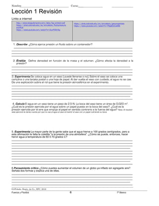 Nombre Curso____
Lección 1 Revisión
Links a internet
http://www.iesaguilarycano.com/dpto/fyq/presion.swf
https://phet.colorado.edu/es/simulation/fluid-pressure-
and-flow
https://www.youtube.com/watch?v=-0y-xPG5n5g
https://phet.colorado.edu/en/simulation/gas-properties
https://www.youtube.com/watch?v=7RgQOUUa9Sk
1. Describe ¿Cómo ejerce presión un fluido sobre un contenedor?
___________________________________________________________________________________
____________________________________________________________________________
____________________________________________________________________________
____________________________________________________________________________
2. Evalúa Define densidad en función de la masa y el volumen. ¿Cómo afecta la densidad a la
presión?
___________________________________________________________________________________
____________________________________________________________________________
____________________________________________________________________________
____________________________________________________________________________
3. Experimenta Se coloca agua en un vaso ( puede llenarse o no). Sobre el vaso se coloca una
cartulina o una tarjeta postal o una hoja de papel. Al dar vuelta el vaso con cuidado, el agua no se cae.
Da una explicación sobre el rol que tiene la presión atmosférica en el experimento.
___________________________________________________________________________________
____________________________________________________________________________
____________________________________________________________________________
____________________________________________________________________________
___________________________________________________________________________________
____________________________________________________________________________
4. Calcula El agua en un vaso tiene un peso de 2,5 N. La boca del vaso tiene un área de 0,020 m2
.
¿Cuál es la presión ejercida por el agua sobre un papel puesto en la boca del vaso?. ¿Cuál es la
presión ejercida por el aire que empuja al papel en sentido contrario a la fuerza del agua? Nota: Al resolver
este ejercicio te darás cuenta por qué no cae el agua el vaso al invertir el vaso con un papel cubriendo su boca.
5. Experimenta La mayor parte de la gente sabe que el agua hierve a 100 grados centígrados, pero a
esta afirmación le falta la coletilla "a la presión de una atmósfera". ¿Cómo se puede, entonces, hacer
hervir agua a temperatura de 60 0 70 grados C?
____________________________________________________________________________
____________________________________________________________________________
____________________________________________________________________________
___________________________________________________________________________________
____________________________________________________________________________
____________________________________________________________________________
____________________________________________________________________________
____________________________________________________________________________
___________________________________________________________________________________
____________________________________________________________________________
6.Pensamiento crítico ¿Cómo puedes aumentar el volumen de un globo ya inflado sin agregarle aire?
Señala dos formas y explica una de ellas.
____________________________________________________________________________
____________________________________________________________________________
____________________________________________________________________________
___________________________________________________________________________________
____________________________________________________________________________
GAToledo, Depto. de Cs., SFC, 2016
Fuerza y Fluidos 6 7º Básico
 