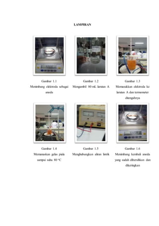 LAMPIRAN
Gambar 1.1
Menimbang elektroda sebagai
anoda
Gambar 1.2
Mengambil 80 mL larutan A
Gambar 1.3
Memasukkan elektroda ke
larutan A dan termometer
ditengahnya
Gambar 1.4
Memanaskan gelas piala
sampai suhu 80 oC
Gambar 1.5
Menghubungkan aliran listrik
Gambar 1.6
Menimbang kembali anoda
yang sudah dibersihkan dan
dikeringkan
 