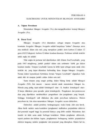 PERCOBAAN 6
ELEKTROLISIS UNTUK MENENTUKAN BILANGAN AVOGADRO
A. Tujuan Percobaan
Menentukan bilangan Avogadro (No), dan mengaplikasikan konsep bilangan
Avogadro (No).
B. Dasar Teori
Bilangan Avogadro (No) dinamakan sebagai tetapan Avogadro atau
konstanta Avogadro. Bilangan Avogadro adalah banyaknya "entitas" (biasanya atom
atau molekul) dalam satu mol, yang merupakan jumlah atom karbon-12 dalam 12
gram (0,012 kilogram) karbon-12 dalam keadaan dasarnya. Perkiraan terbaik terakhir
untuk angka ini adalah:
Nilai angka ini pertama kali diperkirakan oleh Johann Josef Loschmidt, yang
pada 1865 menghitung jumlah partikel dalam satu sentimeter kubik gas dalam
keadaan standar. Tetapan Loschmidt karena itu lebih tepat sebagai nama untuk nilai
terakhir ini, yang dapat dikatakan berbanding lurus dengan bilangan Avogadro.
Namun dalam kepustakaan berbahasa Jerman "tetapan Loschmidt" digunakan baik
untuk nilai ini maupun jumlah entitas dalam satu mol.
Suatu tetepan yang sangat penting dalam bidang kimia adalah bilangan
Avogadro (N0). Ada macam – macam metode untuk menentukan bilangan itu.
Metode yang paling tepat adalah kristalografi sinar –X. Analisis kristalografi sinar-
X hanya dilakukan para spesialis yakni kristalografer. Pengukuran dan pemrosesan
data yang diperlukan membutuhkan pengetahuan dan pengalaman yang banyak.
Sehingga kristalografi sulit dilakukan jika untuk percobaan mahasiswa. Dalam
percobaan ini, kita akan menentukan bilangan Avogadro secara elektrolisis.
Elektrolisis adalah peristiwa berlangsungnya reaksi kimia oleh arus listrik.
Aliran listrik melalui suatu konduktor (penghantar) melibatkan perpindahan elektron
dari potensial negatif tinggi ke potensial lainnya yang lebih rendah. Mekanisme dari
transfer ini tidak sama untuk berbagai konduktor. Dalam penghantar elektronik,
seperti padatan dan lelehan logam, penghantaran berlangsung melalui perpindahan
elektron langsung melalui penghantar dari potensial yang diterapkan. Dalam hal ini,
 