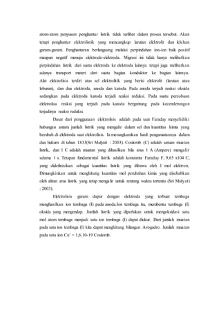 atom-atom penyusun penghantar listrik tidak terlibat dalam proses tersebut. Akan
tetapi penghantar elektrolistik yang mencangkup larutan elektrolit dan lelehan
garam-garam. Penghantaran berlangsung melalui perpindahan ion-ion baik positif
maupun negatif menuju elektroda-elektroda. Migrasi ini tidak hanya melibatkan
perpindahan listrik dari suatu elektroda ke elektroda lainnya tetapi juga melibatkan
adanya transport materi dari suatu bagian konduktor ke bagian lainnya.
Alat elektrolisis terdiri atas sel elektrolitik yang berisi elektrolit (larutan atau
leburan), dan dua elektroda, anoda dan katoda. Pada anoda terjadi reaksi oksida
sedangkan pada elektroda katoda terjadi reaksi reduksi. Pada suatu percobaan
elektrolisa reaksi yang terjadi pada katoda bergantung pada kecenderungan
terjadinya reaksi reduksi.
Dasar dari penggunaan elektrolisis adalah pada saat Faraday menyelidiki
hubungan antara jumlah listrik yang mengalir dalam sel dan kuantitas kimia yang
berubah di elektroda saat elektrolisis. Ia merangkumkan hasil pengamatannya dalam
dua hukum di tahun 1833(Sri Mulyati : 2003). Coulomb (C) adalah satuan muatan
listrik, dan 1 C adalah muatan yang dihasilkan bila arus 1 A (Ampere) mengalir
selama 1 s. Tetapan fundamental listrik adalah konstanta Faraday F, 9,65 x104 C,
yang didefinisikan sebagai kuantitas listrik yang dibawa oleh 1 mol elektron.
Dimungkinkan untuk menghitung kuantitas mol perubahan kimia yang disebabkan
oleh aliran arus listrik yang tetap mengalir untuk rentang waktu tertentu (Sri Mulyati
: 2003).
Elektrolisis garam dapur dengan elektroda yang terbuat tembaga
menghasilkan ion tembaga (I) pada anoda.Ion tembaga itu, membentu tembaga (I)
oksida yang mengendap. Jumlah listrik yang diperlukan untuk mengoksidasi satu
mol atom tembaga menjadi satu ion tembaga (I) dapat diukur. Dari jumlah muatan
pada satu ion tembaga (I) kita dapat menghitung bilangan Avogadro. Jumlah muatan
pada satu ion Cu+ = 1,6.10-19 Coulomb.
 