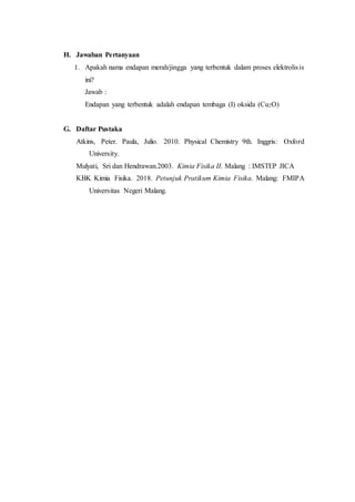 H. Jawaban Pertanyaan
1. Apakah nama endapan merah/jingga yang terbentuk dalam proses elektrolisis
ini?
Jawab :
Endapan yang terbentuk adalah endapan tembaga (I) oksida (Cu2O)
G. Daftar Pustaka
Atkins, Peter. Paula, Julio. 2010. Physical Chemistry 9th. Inggris: Oxford
University.
Mulyati, Sri dan Hendrawan.2003. Kimia Fisika II. Malang : IMSTEP JICA
KBK Kimia Fisika. 2018. Petunjuk Pratikum Kimia Fisika. Malang: FMIPA
Universitas Negeri Malang.
 