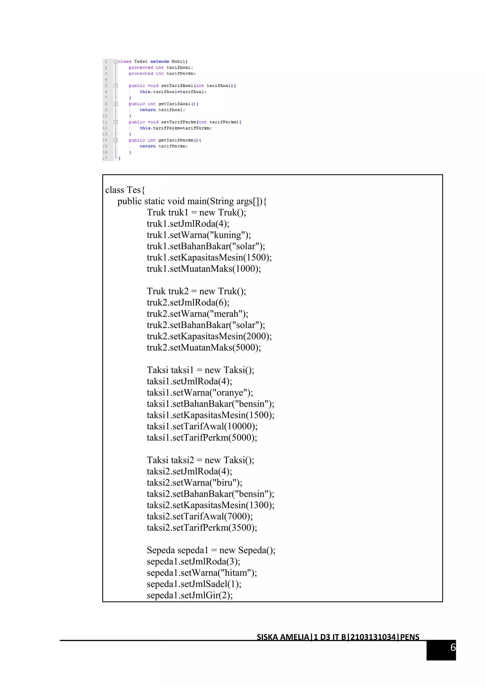 class Tes{ 
public static void main(String args[]){ 
Truk truk1 = new Truk(); 
truk1.setJmlRoda(4); 
truk1.setWarna("kuning"); 
truk1.setBahanBakar("solar"); 
truk1.setKapasitasMesin(1500); 
truk1.setMuatanMaks(1000); 
Truk truk2 = new Truk(); 
truk2.setJmlRoda(6); 
truk2.setWarna("merah"); 
truk2.setBahanBakar("solar"); 
truk2.setKapasitasMesin(2000); 
truk2.setMuatanMaks(5000); 
Taksi taksi1 = new Taksi(); 
taksi1.setJmlRoda(4); 
taksi1.setWarna("oranye"); 
taksi1.setBahanBakar("bensin"); 
taksi1.setKapasitasMesin(1500); 
taksi1.setTarifAwal(10000); 
taksi1.setTarifPerkm(5000); 
Taksi taksi2 = new Taksi(); 
taksi2.setJmlRoda(4); 
taksi2.setWarna("biru"); 
taksi2.setBahanBakar("bensin"); 
taksi2.setKapasitasMesin(1300); 
taksi2.setTarifAwal(7000); 
taksi2.setTarifPerkm(3500); 
Sepeda sepeda1 = new Sepeda(); 
sepeda1.setJmlRoda(3); 
sepeda1.setWarna("hitam"); 
sepeda1.setJmlSadel(1); 
sepeda1.setJmlGir(2); 
6 
SISKA AMELIA|1 D3 IT B|2103131034|PENS 
 