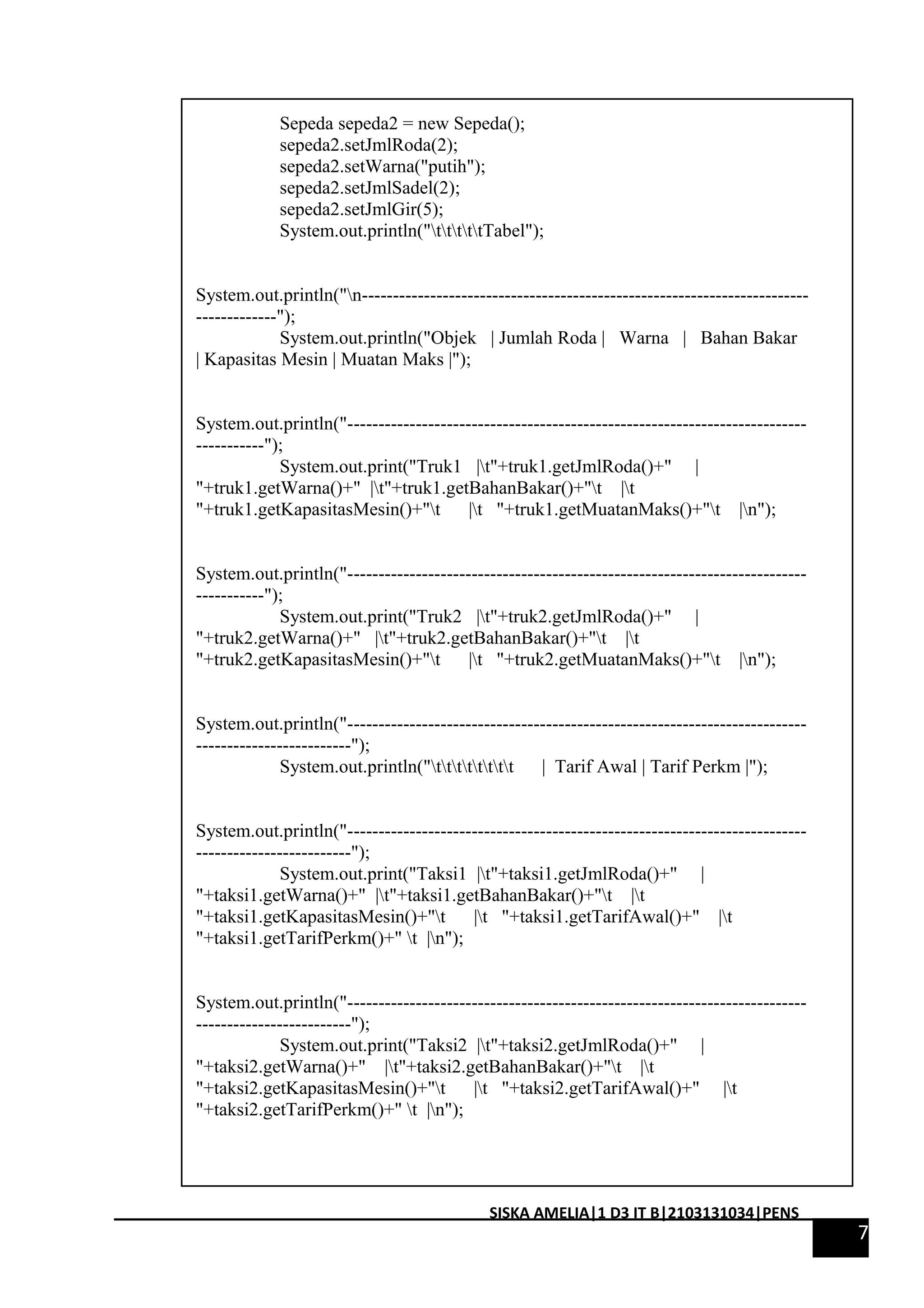 Sepeda sepeda2 = new Sepeda(); 
sepeda2.setJmlRoda(2); 
sepeda2.setWarna("putih"); 
sepeda2.setJmlSadel(2); 
sepeda2.setJmlGir(5); 
System.out.println("tttttTabel"); 
System.out.println("n------------------------------------------------------------------------ 
-------------"); 
System.out.println("Objek | Jumlah Roda | Warna | Bahan Bakar 
| Kapasitas Mesin | Muatan Maks |"); 
System.out.println("-------------------------------------------------------------------------- 
-----------"); 
System.out.print("Truk1 |t"+truk1.getJmlRoda()+" | 
"+truk1.getWarna()+" |t"+truk1.getBahanBakar()+"t |t 
"+truk1.getKapasitasMesin()+"t |t "+truk1.getMuatanMaks()+"t |n"); 
System.out.println("-------------------------------------------------------------------------- 
-----------"); 
System.out.print("Truk2 |t"+truk2.getJmlRoda()+" | 
"+truk2.getWarna()+" |t"+truk2.getBahanBakar()+"t |t 
"+truk2.getKapasitasMesin()+"t |t "+truk2.getMuatanMaks()+"t |n"); 
System.out.println("-------------------------------------------------------------------------- 
-------------------------"); 
System.out.println("tttttttt | Tarif Awal | Tarif Perkm |"); 
System.out.println("-------------------------------------------------------------------------- 
-------------------------"); 
System.out.print("Taksi1 |t"+taksi1.getJmlRoda()+" | 
"+taksi1.getWarna()+" |t"+taksi1.getBahanBakar()+"t |t 
"+taksi1.getKapasitasMesin()+"t |t "+taksi1.getTarifAwal()+" |t 
"+taksi1.getTarifPerkm()+" t |n"); 
System.out.println("-------------------------------------------------------------------------- 
-------------------------"); 
System.out.print("Taksi2 |t"+taksi2.getJmlRoda()+" | 
"+taksi2.getWarna()+" |t"+taksi2.getBahanBakar()+"t |t 
"+taksi2.getKapasitasMesin()+"t |t "+taksi2.getTarifAwal()+" |t 
"+taksi2.getTarifPerkm()+" t |n"); 
7 
SISKA AMELIA|1 D3 IT B|2103131034|PENS 
 