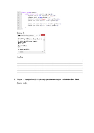 Output 2: 
Analisa 
.......................................................................................................................................... 
.......................................................................................................................................... 
.......................................................................................................................................... 
.......................................................................................................................................... 
.......................................................................................................................................... 
.......................................................................................................................................... 
6. Tugas 2. Mengembangkan package perbankan dengan tambahan class Bank 
Source code: 
 