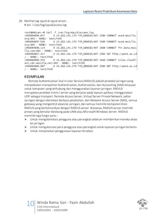Laporan Resmi PraktikumKeamanan Data
10 Winda Ratna Sari - Yasin Abdullah
3 D3 InformatikaB
2103131031 - 2103131044
20. Melihat log squid di squid server:
# tail -l /var/log/squid/access.log
KESIMPULAN
Remote Authentication Dial In User Service (RADIUS) adalah protokol jaringan yang
menyediakan manajemen Authentication, Authorization, dan Accounting (AAA) terpusat
untuk komputer yang terhubung dan menggunakan layanan jaringan. RADIUS
merupakan protokol client / server yang berjalan pada lapisan aplikasi, menggunakan
UDP sebagai transport. Remote Access Server, Virtual Server Private Network, saklar
Jaringan dengan otentikasi berbasis pelabuhan, dan Network Access Server (NAS), semua
gateway yang mengontrol akses ke jaringan, dan semua memiliki komponen klien
RADIUS yang berkomunikasi dengan RADIUS server. Biasanya, RADIUS server memiliki
proses yang berlatar belakang pada UNIX atau Microsoft Windows Server. RADIUS
memiliki tiga fungsi yaitu :
 Untuk mengotentikasi pengguna atau perangkat sebelum memberikan mereka akses
ke jaringan
 Untuk mengotorisasi para pengguna atau perangkat untuk layanan jaringan tertentu
 Untuk menjelaskan penggunaan layanan tersebut.
 